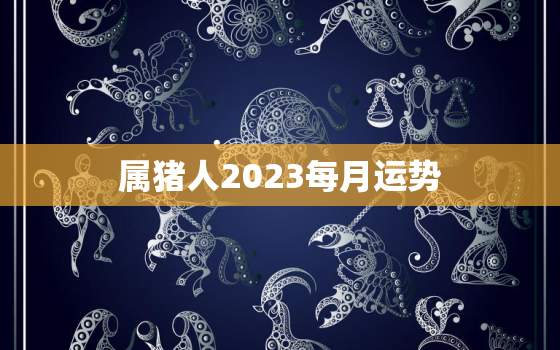 属猪人2023每月运势，属猪2023每月运势及运程