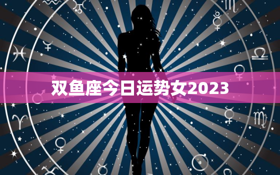 双鱼座今日运势女2023，双鱼座今日运势女2023年运程