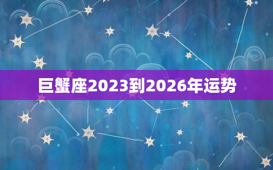 巨蟹座2023到2026年运势，巨蟹座2023到2024运势