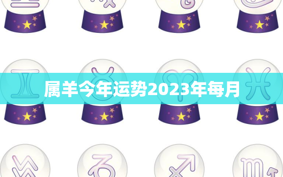 属羊今年运势2023年每月，属羊今年运势2023年每月运程