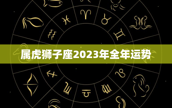 属虎狮子座2023年全年运势，属虎狮子座2021