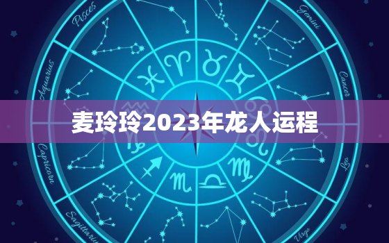 麦玲玲2023年龙人运程，麦玲玲属龙人2021年运势