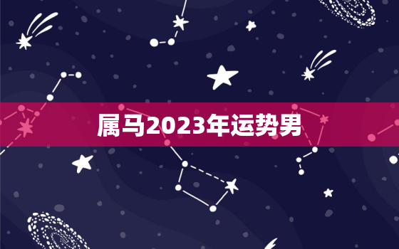 属马2023年运势男，2023年属马人的全年运势男性