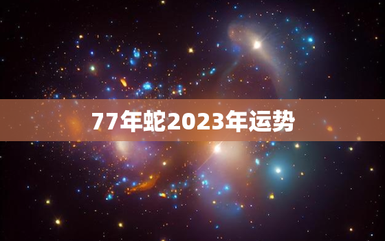 77年蛇2023年运势
，1977年蛇2023年运势
