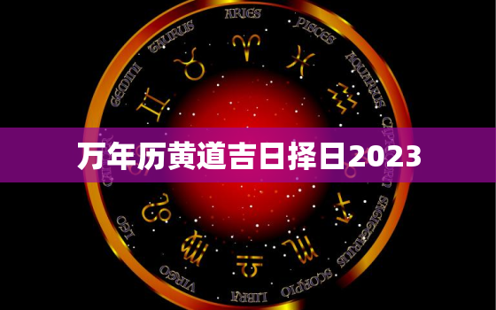 万年历黄道吉日择日2023，万年历黄道吉日择日2023年1月