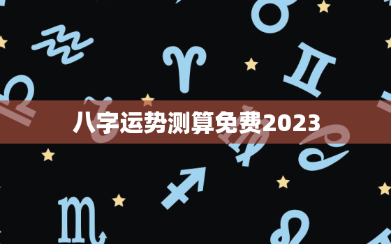 八字运势测算免费2023，2023八字运势测算免费