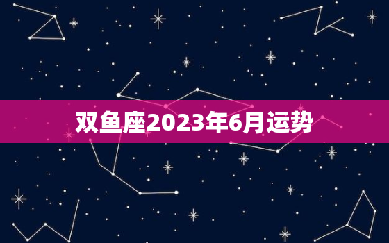 双鱼座2023年6月运势，双鱼座2023年每月运势