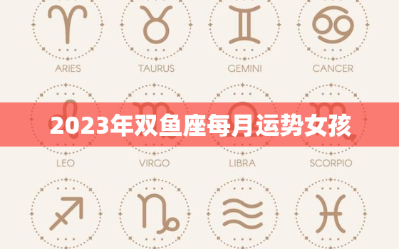 2023年双鱼座每月运势女孩，2023年双鱼座女全年完整运气