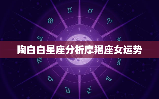 陶白白星座分析摩羯座女运势，陶白白解析摩羯座