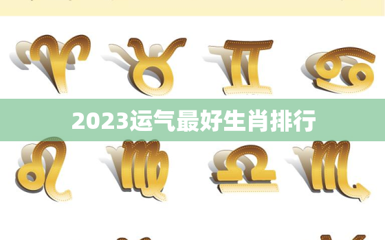 2023运气最好生肖排行，2023年财运好到爆的生肖