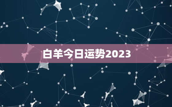 白羊今日运势2023，白羊今日运势星座一