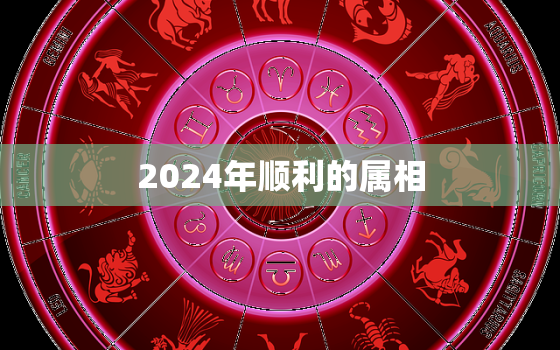 2024年顺利的属相，2024年什么生肖运气最好