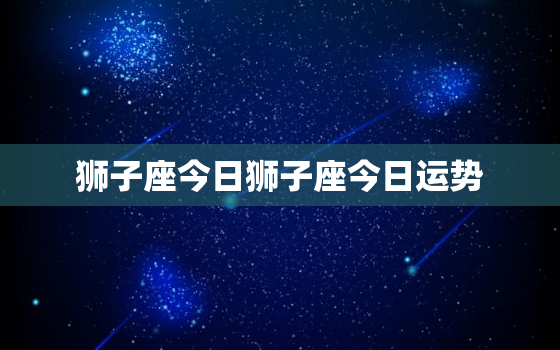 狮子座今日狮子座今日运势，狮子座今日运势算命网先生