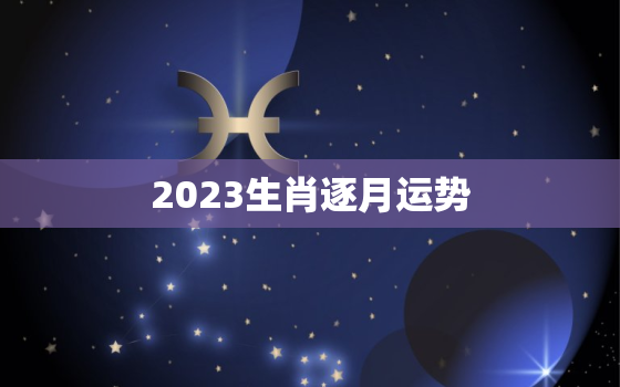 2023生肖逐月运势，生肖运势2023年运势大全每月