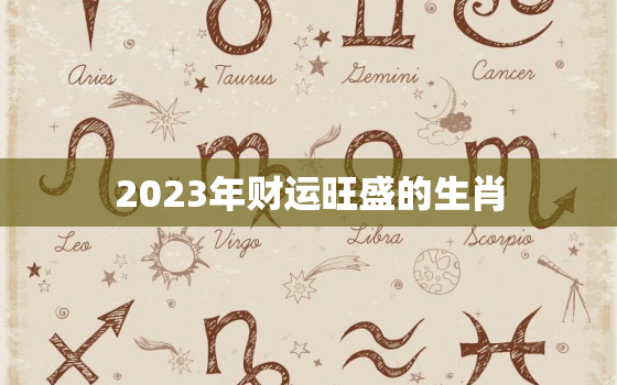 2023年财运旺盛的生肖，2023年财运最好的
生肖