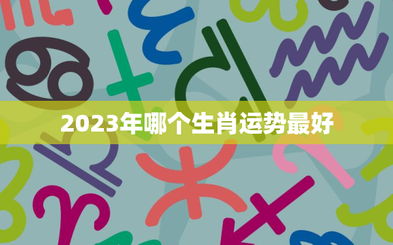 2023年哪个生肖运势最好，2023年运势最好的生肖