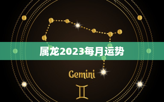 属龙2023每月运势，属龙2023年每月运势