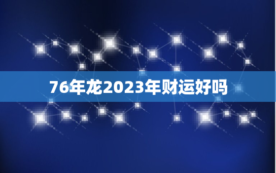 76年龙2023年财运好吗，76年属龙人2023年财运