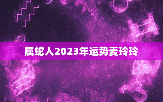 属蛇人2023年运势麦玲玲，属蛇人2023年运势运程每月运程