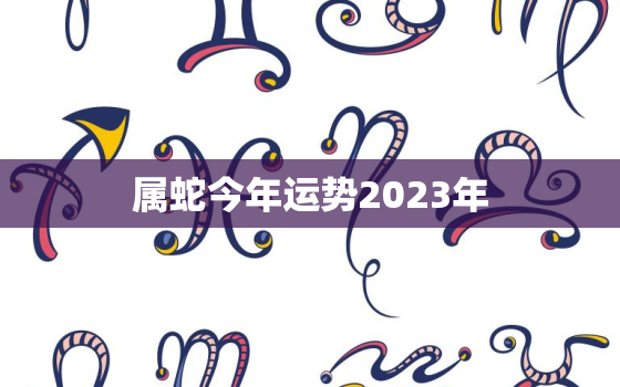 属蛇今年运势2023年，属蛇2023年运势及运程详解