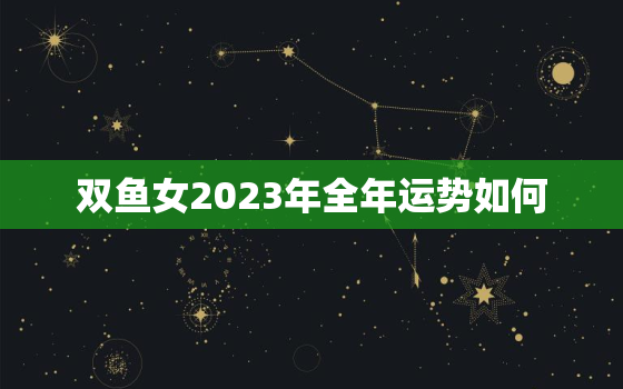 双鱼女2023年全年运势如何，双鱼座2023运势分析