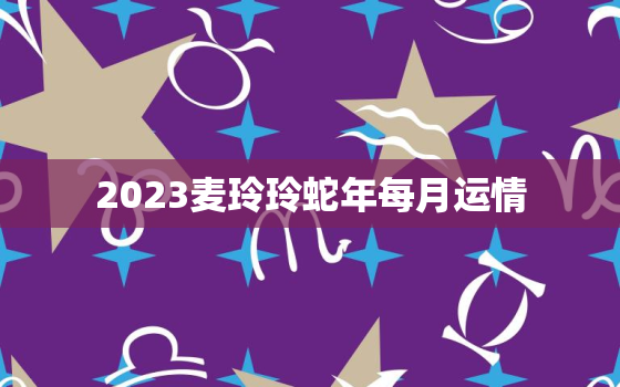 2023麦玲玲蛇年每月运情，麦玲玲2023年生肖运势