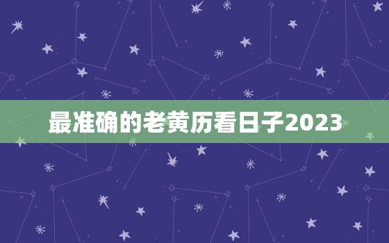 最准确的老黄历看日子2023，最准确的老黄历看日子2021年搬家