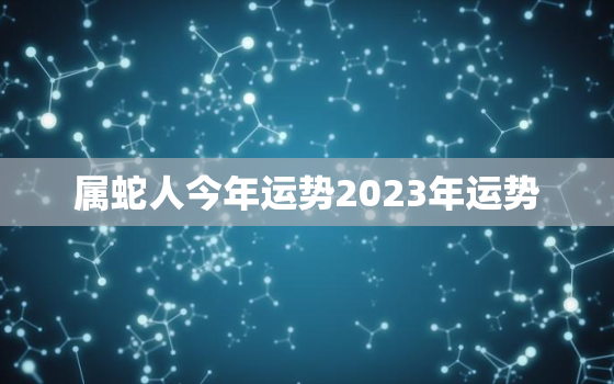 属蛇人今年运势2023年运势，属蛇人今年运势2023年每月运势