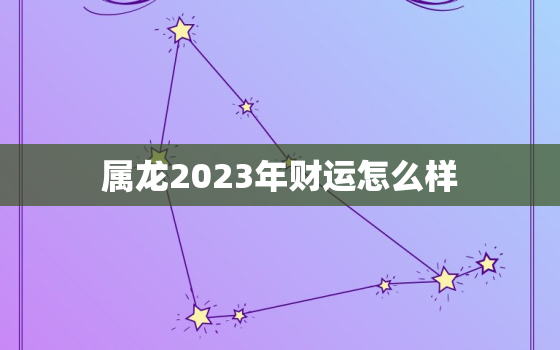 属龙2023年财运怎么样，属龙2023年运势如何