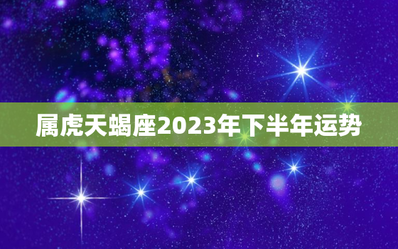 属虎天蝎座2023年下半年运势，属虎天蝎座2021
