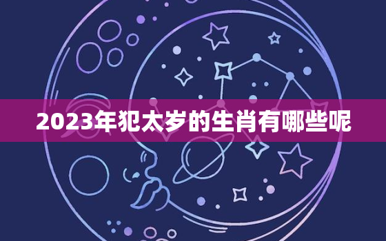 2023年犯太岁的生肖有哪些呢，2023年犯太岁的属相!以及犯太岁的禁忌