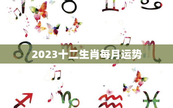 2023十二生肖每月运势，生肖运势2023年运势大全每月