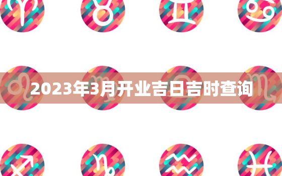 2023年3月开业吉日吉时查询，20203月开业吉日查询