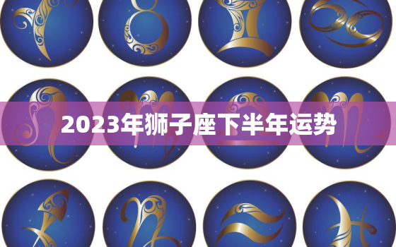 2023年狮子座下半年运势，2023年狮子座运势及运程