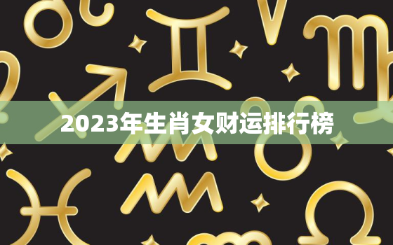 2023年生肖女财运排行榜，2023年生肖女财运排行榜及运势