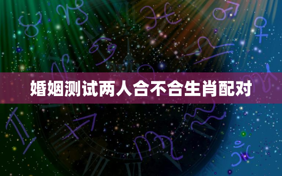 婚姻测试两人合不合生肖配对，测试一下两个人婚姻