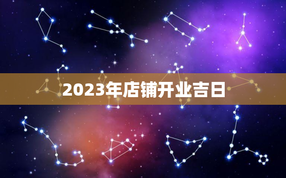 2023年店铺开业吉日，2023年店铺开业吉日3月