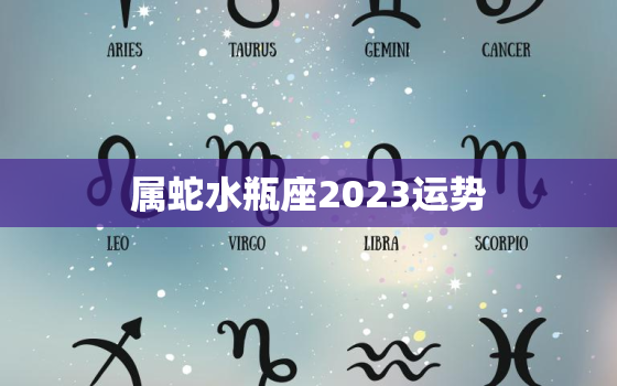 属蛇水瓶座2023运势
，属蛇水瓶女2021年运势