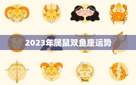 2023年属鼠双鱼座运势，2023年属鼠双鱼座运势如何