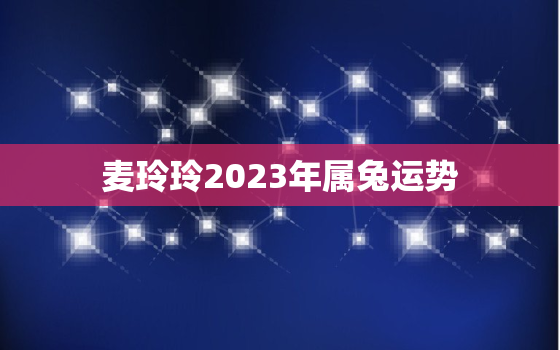 麦玲玲2023年属兔运势，麦玲玲2020属兔人全年运势