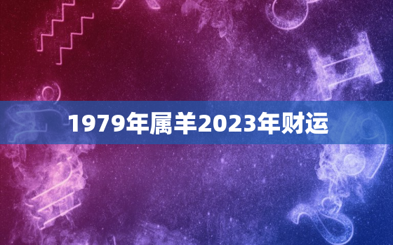 1979年属羊2023年财运，79年属羊2023年财运怎样