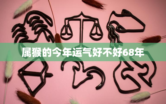 属猴的今年运气好不好68年，今年属猴人的运势怎么样68年的