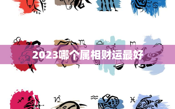 2023哪个属相财运最好，2023财运最好的
生肖