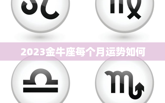 2023金牛座每个月运势如何，2023金牛座全年运势