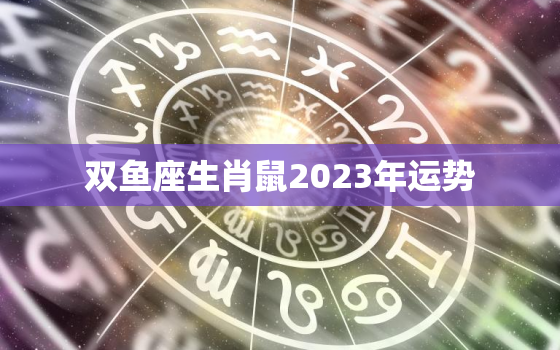 双鱼座生肖鼠2023年运势，双鱼座生肖鼠2023年运势如何