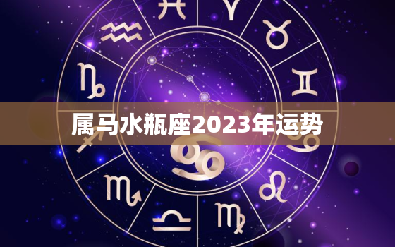 属马水瓶座2023年运势
，属马2023年运势查询