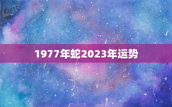 1977年蛇2023年运势，77年蛇2023年运势及运程每月运程