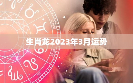 生肖龙2023年3月运势，生肖龙2023年运势大全每月