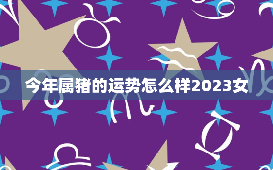 今年属猪的运势怎么样2023女，属猪2023年运势及运程 2022年属猪人的全年每月运势