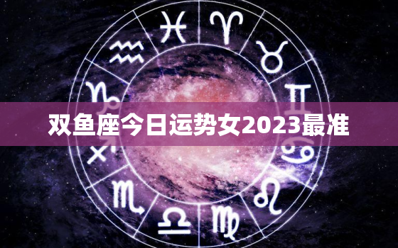 双鱼座今日运势女2023最准，双鱼座的今日运势女